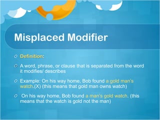 Misplaced Modifier
!   Definition:
!   A word, phrase, or clause that is separated from the word
it modifies/ describes
!   Example: On his way home, Bob found a gold man’s
watch.(X) (this means that gold man owns watch)
!   On his way home, Bob found a man’s gold watch. (this
means that the watch is gold not the man)	
 