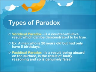 Types of Paradox
!   Veridical Paradox - is a counter-intuitive
result which can be demonstrated to be true. 
!   Ex: A man who is 20 years old but had only
have 5 birthdays.	
! Fasidical Paradox - is a result being absurd
on the surface, is the result of faulty
reasoning and so is genuinely false. 
 