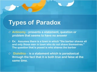 Types of Paradox
!   Antinomy - presents a statement, question or
problem that seems to have no answer
!   Ex:   Assumes there is a town in which "the barber shaves all
and only those men in town who do not shave themselves."
The question that is posed is who shaves the barber	
!   Dialethia - is a statement which is paradoxical
through the fact that it is both true and false at the
same time.
	
 
