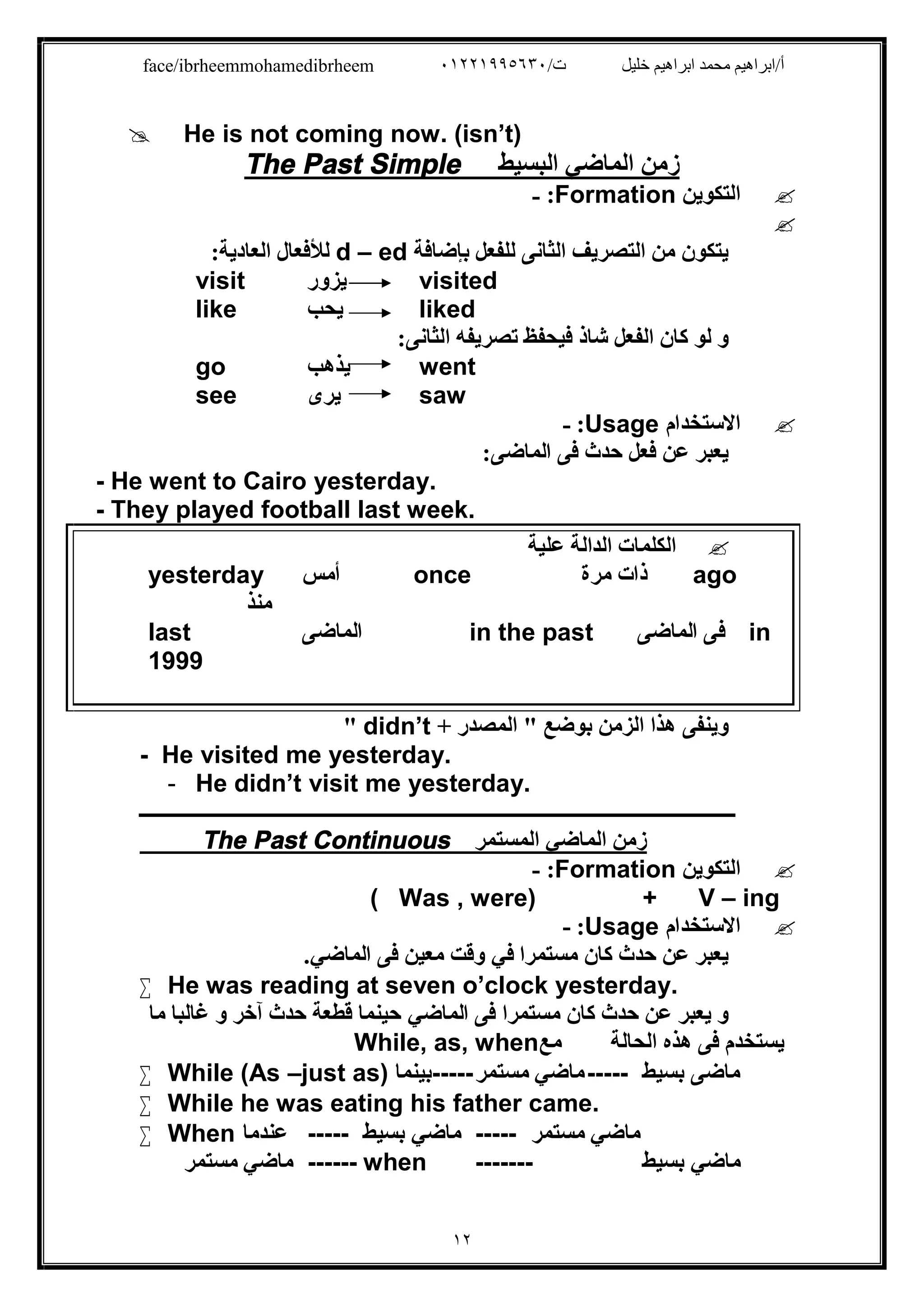 /‫ت‬ ‫ﺧﻠﯿﻞ‬ ‫اﺑﺮاھﯿﻢ‬ ‫ﻣﺤﻤﺪ‬ ‫أ/اﺑﺮاھﯿﻢ‬٠١٢٢١٩٩٥٦٣٠face/ibrheemmohamedibrheem
١٢
 He is not coming now. (isn’t)
The Past Simple ‫اﻟﺒﺴﯿﻂ‬ ‫اﻟﻤﺎﺿﻲ‬ ‫زﻣﻦ‬
‫اﻟﺘﻜﻮﯾﻦ‬Formation:-

‫ﺑﺈﺿﺎﻓﺔ‬ ‫ﻟﻠﻔﻌﻞ‬ ‫اﻟﺜﺎﻧﻰ‬ ‫اﻟﺘﺼﺮﯾﻒ‬ ‫ﻣﻦ‬ ‫ﯾﺘﻜﻮن‬d – ed‫اﻟﻌﺎدﯾﺔ‬ ‫ﻟﻸﻓﻌﺎل‬:
visit ‫ﯾﺰور‬ visited
like ‫ﯾﺤﺐ‬ liked
:‫اﻟﺜﺎﻧﻰ‬ ‫ﺗﺼﺮﯾﻔﮫ‬ ‫ﻓﯿﺤﻔﻆ‬ ‫ﺷﺎذ‬ ‫اﻟﻔﻌﻞ‬ ‫ﻛﺎن‬ ‫ﻟﻮ‬ ‫و‬
go ‫ﯾﺬھﺐ‬ went
see ‫ﯾﺮى‬ saw
‫اﻻﺳﺘﺨﺪام‬Usage:-
‫ﻓﻰ‬ ‫ﺣﺪث‬ ‫ﻓﻌﻞ‬ ‫ﻋﻦ‬ ‫ﯾﻌﺒﺮ‬:‫اﻟﻤﺎﺿﻰ‬
- He went to Cairo yesterday.
- They played football last week.
‫ﻋﻠﯿﺔ‬ ‫اﻟﺪاﻟﺔ‬ ‫اﻟﻜﻠﻤﺎت‬
yesterday ‫أﻣﺲ‬ once ‫ﻣﺮة‬ ‫ذات‬ ago
‫ﻣﻨﺬ‬
last ‫اﻟﻤﺎﺿﻰ‬ in the past ‫اﻟﻤﺎﺿﻰ‬ ‫ﻓﻰ‬ in
1999
‫وﯾﻨﻔﻰ‬+ ‫اﻟﻤﺼﺪر‬ " ‫ﺑﻮﺿﻊ‬ ‫اﻟﺰﻣﻦ‬ ‫ھﺬا‬didn’t"
- He visited me yesterday.
- He didn’t visit me yesterday.
‫ـــــــــــــــــــــــــــــــــــــــــــــــــــــــــــــــــــــــــــــــــــــــــــــــــــــــــــــــــــــــــ‬
The Past Continuous ‫اﻟﻤﺴﺘﻤﺮ‬ ‫اﻟﻤﺎﺿﻲ‬ ‫زﻣﻦ‬
‫اﻟﺘﻜﻮﯾﻦ‬Formation:-
( Was , were) + V – ing
‫اﻻﺳﺘﺨﺪام‬Usage:-
‫ﻣﺴﺘﻤﺮا‬ ‫ﻛﺎن‬ ‫ﺣﺪث‬ ‫ﻋﻦ‬ ‫ﯾﻌﺒﺮ‬‫ﻓﻲ‬‫ﻓﻰ‬ ‫ﻣﻌﯿﻦ‬ ‫وﻗﺖ‬‫اﻟﻤﺎﺿﻲ‬.
 He was reading at seven o’clock yesterday.
‫ﻓﻰ‬ ‫ﻣﺴﺘﻤﺮا‬ ‫ﻛﺎن‬ ‫ﺣﺪث‬ ‫ﻋﻦ‬ ‫ﯾﻌﺒﺮ‬ ‫و‬‫اﻟﻤﺎﺿﻲ‬‫ﻣﺎ‬ ‫ﻏﺎﻟﺒﺎ‬ ‫و‬ ‫آﺧﺮ‬ ‫ﺣﺪث‬ ‫ﻗﻄﻌﺔ‬ ‫ﺣﯿﻨﻤﺎ‬
‫اﻟﺤﺎﻟﺔ‬ ‫ھﺬه‬ ‫ﻓﻰ‬ ‫ﯾﺴﺘﺨﺪم‬‫ﻣﻊ‬While, as, when
 While (As –just as) ‫-----ﺑﯿﻨﻤﺎ‬ ‫ﻣﺎﺿﻲ‬‫ﻣﺴﺘﻤﺮ‬ ----- ‫ﻣﺎﺿ‬‫ﺑﺴﯿﻂ‬ ‫ﻰ‬
 While he was eating his father came.
 When ‫ﻋﻨﺪﻣﺎ‬ ----- ‫ﻣﺎﺿﻲ‬‫ﺑﺴﯿﻂ‬ ----- ‫ﻣﺎﺿﻲ‬‫ﻣﺴﺘﻤﺮ‬
‫ﻣﺎﺿﻲ‬‫ﻣﺴﺘﻤﺮ‬ ------ when ------- ‫ﻣﺎﺿﻲ‬‫ﺑﺴﯿﻂ‬
 
