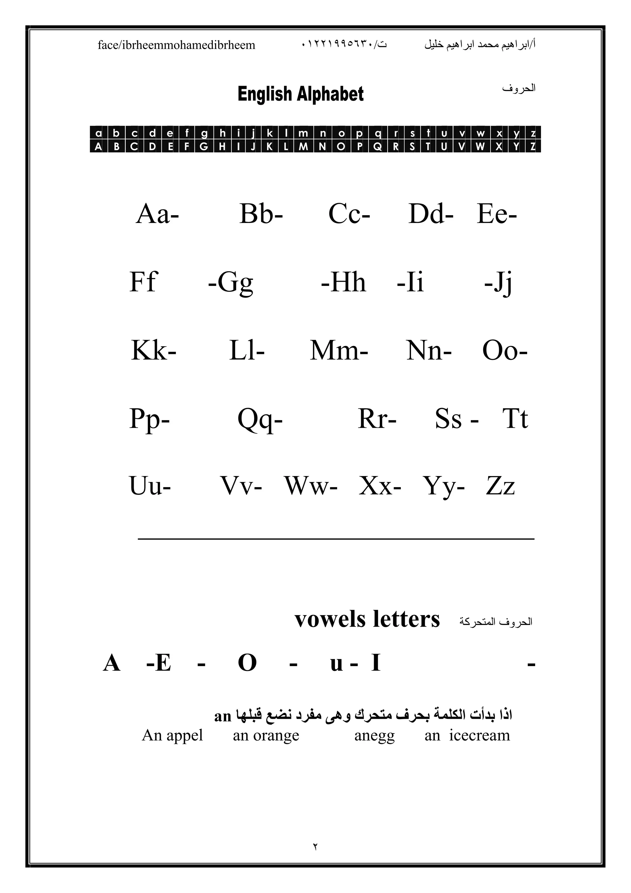 /‫ت‬ ‫ﺧﻠﯿﻞ‬ ‫اﺑﺮاھﯿﻢ‬ ‫ﻣﺤﻤﺪ‬ ‫أ/اﺑﺮاھﯿﻢ‬٠١٢٢١٩٩٥٦٣٠face/ibrheemmohamedibrheem
٢
‫اﻟﺤﺮوف‬
zyxwvutsrqponmlkjihgfedcba
ZYXWVUTSRQPONMLKJIHGFEDCBA
Aa- Bb- Cc- Dd- Ee-
Ff -Gg -Hh -Ii -Jj
Kk- Ll- Mm- Nn- Oo-
Pp- Qq- Rr- Ss - Tt
Uu- Vv- Ww- Xx- Yy- Zz
‫ـــــــــــــــــــــــــــــــــــــــــــــــــــــــــــــــــــــــــــــــــــــــــــــــــــــــــــــــــــــــــــــ‬‫ــــــــــــــــــــــــــ‬
‫اﻟﻤﺘﺤﺮﻛﺔ‬ ‫اﻟﺤﺮوف‬lettersvowels
A -E - O - u - I -
‫ﻗﺒﻠﮭﺎ‬ ‫ﻧﻀﻊ‬ ‫ﻣﻔﺮد‬ ‫وھﻰ‬ ‫ﻣﺘﺤﺮك‬ ‫ﺑﺤﺮف‬ ‫اﻟﻜﻠﻤﺔ‬ ‫ﺑﺪأت‬ ‫اذا‬an
An appel an orange anegg an icecream
 