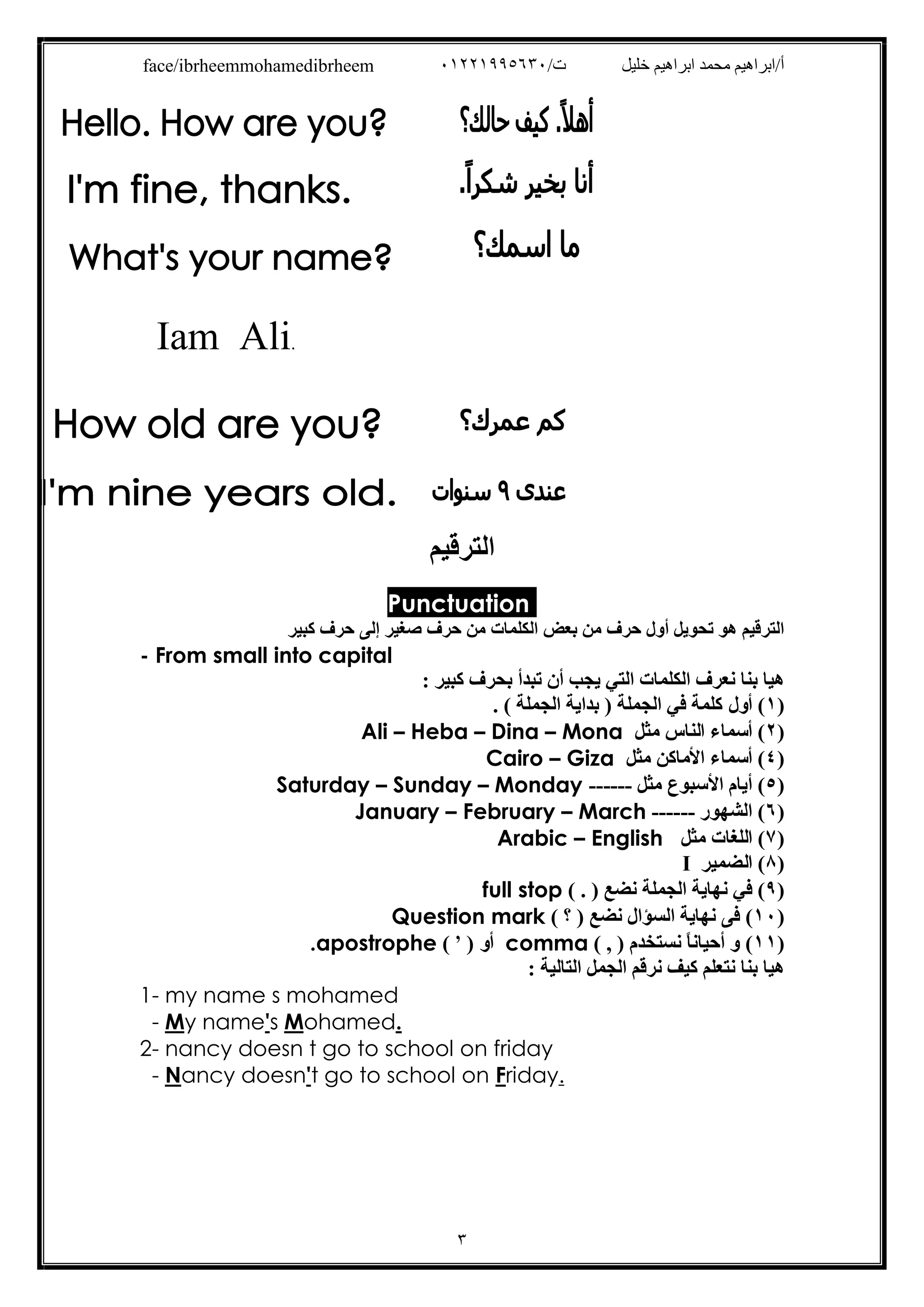 /‫ت‬ ‫ﺧﻠﯿﻞ‬ ‫اﺑﺮاھﯿﻢ‬ ‫ﻣﺤﻤﺪ‬ ‫أ/اﺑﺮاھﯿﻢ‬٠١٢٢١٩٩٥٦٣٠face/ibrheemmohamedibrheem
٣
Iam Ali.
‫اﻟﺘﺮﻗﯿﻢ‬
Punctuation
‫ﻛﺒﯿﺮ‬ ‫ﺣﺮف‬ ‫إﻟﻰ‬ ‫ﺻﻐﯿﺮ‬ ‫ﺣﺮف‬ ‫ﻣﻦ‬ ‫اﻟﻜﻠﻤﺎت‬ ‫ﺑﻌﺾ‬ ‫ﻣﻦ‬ ‫ﺣﺮف‬ ‫أول‬ ‫ﺗﺤﻮﯾﻞ‬ ‫ھﻮ‬ ‫اﻟﺘﺮﻗﯿﻢ‬
- From small into capital
: ‫ﻛﺒﯿﺮ‬ ‫ﺑﺤﺮف‬ ‫ﺗﺒﺪأ‬ ‫أن‬ ‫ﯾﺠﺐ‬ ‫اﻟﺘﻲ‬ ‫اﻟﻜﻠﻤﺎت‬ ‫ﻧﻌﺮف‬ ‫ﺑﻨﺎ‬ ‫ھﯿﺎ‬
)١‫أول‬ (. ( ‫اﻟﺠﻤﻠﺔ‬ ‫ﺑﺪاﯾﺔ‬ ) ‫اﻟﺠﻤﻠﺔ‬ ‫ﻓﻲ‬ ‫ﻛﻠﻤﺔ‬
)٢‫ﻣﺜﻞ‬ ‫اﻟﻨﺎس‬ ‫أﺳﻤﺎء‬ (Ali – Heba – Dina – Mona
)٤‫ﻣﺜﻞ‬ ‫اﻷﻣﺎﻛﻦ‬ ‫أﺳﻤﺎء‬ (Cairo – Giza
)٥‫ﻣﺜﻞ‬ ‫اﻷﺳﺒﻮع‬ ‫أﯾﺎم‬ (Saturday – Sunday – Monday ------
)٦‫اﻟﺸﮭﻮر‬ (January – February – March ------
)٧(‫ﻣﺜﻞ‬ ‫اﻟﻠﻐﺎت‬Arabic – English
)٨‫اﻟ‬ (‫ﻀﻤﯿﺮ‬I
)٩‫ﻧﻀﻊ‬ ‫اﻟﺠﻤﻠﺔ‬ ‫ﻧﮭﺎﯾﺔ‬ ‫ﻓﻲ‬ ().(full stop
)١٠(‫ﻧﻀﻊ‬ ‫اﻟﺴﺆال‬ ‫ﻧﮭﺎﯾﺔ‬ ‫ﻓﻰ‬)‫؟‬(Question mark
)١١) ‫ﻧﺴﺘﺨﺪم‬ ً‫ﺎ‬‫أﺣﯿﺎﻧ‬ ‫و‬ (,(comma) ‫أو‬'(.apostrophe
: ‫اﻟﺘﺎﻟﯿﺔ‬ ‫اﻟﺠﻤﻞ‬ ‫ﻧﺮﻗﻢ‬ ‫ﻛﯿﻒ‬ ‫ﻧﺘﻌﻠﻢ‬ ‫ﺑﻨﺎ‬ ‫ھﯿﺎ‬
1- my name s mohamed
- My name's Mohamed.
2- nancy doesn t go to school on friday
- Nancy doesn't go to school on Friday.
 