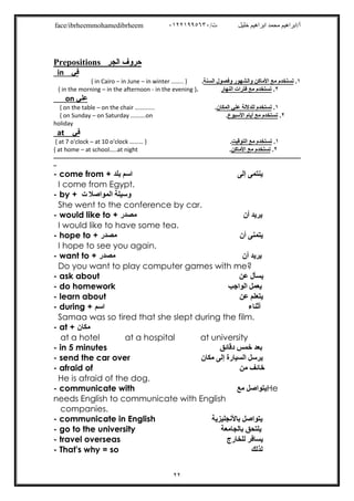 /‫ت‬ ‫ﺧﻠﯿﻞ‬ ‫اﺑﺮاھﯿﻢ‬ ‫ﻣﺤﻤﺪ‬ ‫أ/اﺑﺮاھﯿﻢ‬٠١٢٢١٩٩٥٦٣٠face/ibrheemmohamedibrheem
٢٢
Prepositions ‫اﻟﺠﺮ‬ ‫ﺣﺮوف‬
‫ﻓﻲ‬in
١.‫واﻟ‬ ‫اﻷﻣﺎﻛﻦ‬ ‫ﻣﻊ‬ ‫ﺗﺴﺘﺨﺪم‬‫اﻟﺴﻨﺔ‬ ‫وﻓﺼﻮل‬ ‫ﺸﮭﻮر‬.{ in Cairo – in June – in winter …….. }
{ in the morning – in the afternoon - in the evening }. ‫اﻟﻨﮭﺎر‬ ‫ﻓﺘﺮات‬ ‫ﻣﻊ‬ ‫ﺗﺴﺘﺨﺪم‬ .٢
on ‫ﻋﻠﻲ‬
١.‫اﻟﻤﻜﺎن‬ ‫ﻋﻠﻲ‬ ‫ﻟﻠﺪﻻﻟﺔ‬ ‫ﺗﺴﺘﺨﺪم‬.{ on the table – on the chair ………….
٢.‫اﻷﺳﺒﻮع‬ ‫أﯾﺎم‬ ‫ﻣﻊ‬ ‫ﺗﺴﺘﺨﺪم‬.{ on Sunday – on Saturday ……….on
holiday
at ‫ﻓﻲ‬
١.‫اﻟﺘﻮﻗﯿﺖ‬ ‫ﻣﻊ‬ ‫ﺗﺴﺘﺨﺪم‬.{ at 7 o'clock – at 10 o'clock ……… }
٢.‫اﻷﻣﺎﻛﻦ‬ ‫ﻣﻊ‬ ‫ﺗﺴﺘﺨﺪم‬.{ at home – at school…..at night
‫ـــــــــــــــــــــــــــــــــــــــــــــــــــــــــــــــــــــــــــــــــــــــــــــــــــــــــــــــــــــــــــــ‬‫ــــ‬‫ـــــــــــــــــــــــــــــــــــــــــــــــــــــ‬
‫ــ‬
- come from + ‫ﺑﻠﺪ‬ ‫اﺳﻢ‬ ‫إﻟﻰ‬ ‫ﯾﻨﺘﻤﻰ‬
I come from Egypt.
- by + ‫اﻟﻤﻮاﺻﻼ‬ ‫وﺳﯿﻠﺔ‬‫ت‬
She went to the conference by car.
- would like to + ‫ﻣﺼﺪر‬ ‫ﯾﺮﯾﺪ‬‫أن‬
I would like to have some tea.
- hope to + ‫ﻣﺼﺪر‬ ‫أن‬ ‫ﯾﺘﻤﻨﻰ‬
I hope to see you again.
- want to + ‫ﻣﺼﺪر‬ ‫أن‬ ‫ﯾﺮﯾﺪ‬
Do you want to play computer games with me?
- ask about ‫ﻋﻦ‬ ‫ﯾﺴﺄل‬
- do homework ‫اﻟﻮاﺟﺐ‬ ‫ﯾﻌﻤﻞ‬
- learn about ‫ﻋﻦ‬ ‫ﯾﺘﻌﻠﻢ‬
- during + ‫اﺳﻢ‬ ‫أﺛﻨﺎء‬
Samaa was so tired that she slept during the film.
- at + ‫ﻣﻜﺎن‬
at a hotel at a hospital at university
- in 5 minutes ‫دﻗﺎﺋﻖ‬ ‫ﺧﻤﺲ‬ ‫ﺑﻌﺪ‬
- send the car over ‫ﻣﻜﺎن‬ ‫إﻟﻰ‬ ‫اﻟﺴﯿﺎرة‬ ‫ﯾﺮﺳﻞ‬
- afraid of ‫ﻣﻦ‬ ‫ﺧﺎﺋﻒ‬
He is afraid of the dog.
- communicate with ‫ﻣﻊ‬ ‫ﯾﺘﻮاﺻﻞ‬He
needs English to communicate with English
companies.
- communicate in English ‫ﺑﺎﻷﻧﺠﻠﯿﺰﯾﺔ‬ ‫ﯾﺘﻮاﺻﻞ‬
- go to the university ‫ﺑﺎﻟﺠﺎﻣﻌﺔ‬ ‫ﯾﻠﺘﺤﻖ‬
- travel overseas ‫ﻟﻠﺨﺎرج‬ ‫ﯾﺴﺎﻓﺮ‬
- That's why = so ‫ﻟﺬﻟﻚ‬
 