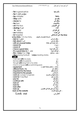 /‫ت‬ ‫ﺧﻠﯿﻞ‬ ‫اﺑﺮاھﯿﻢ‬ ‫ﻣﺤﻤﺪ‬ ‫أ/اﺑﺮاھﯿﻢ‬٠١٢٢١٩٩٥٦٣٠face/ibrheemmohamedibrheem
٢٤
- for a good price ‫ﺟﯿﺪ‬ ‫ﺑﺜﻤﻦ‬
- for + ‫اﻟﻤﺎل‬ ‫ﻣﻦ‬ ‫ﻣﺒﻠﻎ‬
- by mistake ‫ﺑﺎﻟﺨﻄﺄ‬
- Stay with ‫ﻣﻊ‬ ‫ﯾﻘﯿﻢ‬
- move to ‫إﻟﻰ‬ ‫ﯾﻨﺘﻘﻞ‬
- by bus ‫ﺑﺎﻷﺗﻮﺑﯿﺲ‬
- on the bus ‫اﻷﺗﻮﺑﯿﺲ‬ ‫ﻓﻰ‬
- during + ‫اﺳﻢ‬ ‫أﺛﻨﺎء‬
in bed ‫اﻟﻔﺮاش‬ ‫ﻓﻰ‬
- on holiday ‫اﺟﺎزة‬ ‫ﻓﻰ‬
- in hospital ‫اﻟﻤﺴﺘﺸﻔﻰ‬ ‫ﻓﻰ‬- The time
is five thirty = It's five thirty. –‫اﻟﺴﺎﻋﺔ‬‫اﻟﻨﺼﻒ‬ ‫و‬ ‫اﻟﺨﺎﻣﺴﺔ‬
- talk to + ‫ﺷﺨﺺ‬ –‫ﺷﺊ‬ ‫ﻋﻦ‬ ‫ﯾﺘﻜﻠﻢ‬
- talk about + ‫ﺷﺊ‬ –‫ﺷﺊ‬ ‫ﻋﻦ‬ ‫ﯾﺘﻜﻠﻢ‬
- with an unusual hobby –‫ﻣﻌﺘﺎدة‬ ‫ﻏﯿﺮ‬ ‫ھﻮاﯾﺔ‬ ‫ﻋﻨﺪه‬
- reason for –‫ﻟـ‬ ‫ﺳﺒﺐ‬
- cause of –‫ﺳﺒﺐ‬
- I have a good idea. –‫ﺟﯿﺪة‬ ‫ﻓﻜﺮة‬ ‫ﻋﻨﺪى‬
- It's a good idea to + ‫ﻣﺼﺪر‬ -‫ﺟﯿﺪة‬ ‫ﻓﻜﺮة‬ ‫اﻧﮭﺎ‬
- like / enjoy + v. + ing –‫ﯾﺤﺐ‬–‫ﯾﺴﺘﻤﺘﻊ‬
I like playing football. I enjoy reading stories.
- with -
I can see with my eyes. –‫ﺑــ‬
He lives with his parents. –‫ﻣﻊ‬
The girl with long hair is my sister. –‫ذات‬
I live in a house with a swimming pool. –‫ﺑﮫ‬
- equipment –‫ﻣﻌﺪات‬–( ‫اﻟﻤﻔﺮد‬ ‫ﻣﻌﺎﻣﻠﺔ‬ ‫ﺗﻌﺎﻣﻞ‬ )
- different from / to –‫ﻋﻦ‬ ‫ﻣﺨﺘﻠﻒ‬
- important for the future –‫ﻟﻠﻤﺴﺘﻘﺒﻞ‬ ‫ھﺎم‬
- important to the people –‫ﻟﻠﻨﺎس‬ ‫ھﺎم‬
- work as a project engineer. –‫ﻣﺸﺮوع‬ ‫ﻛﻤﮭﻨﺪس‬ ‫ﯾﻌﻤﻞ‬
- work for + ‫ﺑﻠﺪ‬ ‫أو‬ ‫ﺷﺮﻛﺔ‬ –‫أﺟﻞ‬ ‫ﻣﻦ‬ ‫ﯾﻌﻤﻞ‬
- pay for –‫ﻧﻘﻮد‬ ‫ﯾﺪﻓﻊ‬
- continue with –‫ﻓﻰ‬ ‫ﯾﺴﺘﻤﺮ‬
- look at –‫إﻟﻰ‬ ‫ﯾﻨﻈﺮ‬
- look for –‫ﻋﻦ‬ ‫ﯾﺒﺤﺚ‬
- look after –‫ﺑـ‬ ‫ﯾﻌﺘﻨﻰ‬
- look up –‫اﻟﻘﺎﻣﻮس‬ ‫ﻓﻰ‬ ‫ﻛﻠﻤﺔ‬ ‫ﻣﻌﻨﻰ‬ ‫ﻋﻦ‬ ‫ﯾﺒﺤﺚ‬
-look on the website –‫اﻻﻧﺘﺮﻧﺖ‬ ‫ﻣﻮﻗﻊ‬ ‫ﻋﻠﻰ‬
‫اﺣﺘﺮس‬Look out
 