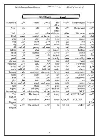 /‫ت‬ ‫ﺧﻠﯿﻞ‬ ‫اﺑﺮاھﯿﻢ‬ ‫ﻣﺤﻤﺪ‬ ‫أ/اﺑﺮاھﯿﻢ‬٠١٢٢١٩٩٥٦٣٠face/ibrheemmohamedibrheem
٧
‫اﺻﻐﺮﺳﻨﺎ‬The youngest‫ااﻛﺒﺮﺳﻨﺎ‬The
oldest
‫رﺧﯿﺺ‬cheap‫ﻏﺎﻟﻰ‬expensive
‫اﻷﺟﺪد‬The newest‫اﻷﻗﺪم‬The
oldest
‫ﻗﺪﯾﻢ‬old‫ﺟﺪﯾﺪ‬New
‫ﻣﺘﺸﺎﺑﮫ‬The same‫ﻣﺨﺘﻠﻒ‬different‫ﺻﻠﺐ‬hard‫ﻟﯿﻦ‬Soft
‫ﺷﻤﺎل‬left‫ﯾﻤﯿﻦ‬right‫ﻏﯿﺮﻋﻄﻮف‬unkind‫ﻋﻄﻮف‬Kind
‫ﺧﻄﺄ‬wrong‫ﺻﺢ‬right‫ﻣﻌﺘﻢ‬dim‫ﻻﻣﻊ‬shin
‫ﯾﺨﺴﺮ‬lose‫ﯾﻔﻮز‬win‫ﻗﺼﯿﺮ‬short‫طﻮﯾﻞ‬long
‫ﯾﻐﺎدر‬leave‫ﯾﺼﻞ‬arrive‫ﺻﻐﯿﺮ‬small‫ﻛﺒﯿﺮ‬big
‫اﺳﻔﻞ‬down‫اﻋﻠﻰ‬up‫ﺻﻐﯿﺮاﻟﺴﻦ‬young‫ﻛﺒﯿﺮاﻟﺴﻦ‬old
‫ﺷﺒﻌﺎن‬Full up‫ﺟﺎﺋﻊ‬hungry‫ﺑﻌﺪ‬after‫ﻗﺒﻞ‬before
‫ﻏﺒﻰ‬stupid‫ﻣﺎھﺮ‬clever‫ﻣﺒﺼﺮ‬sighted‫ﻛﻔﯿﻒ‬blind
‫ﻋﺎﻗﻞ‬wise‫اﺣﻤﻖ‬foolish‫اﻗﻞ‬less‫اﻛﺜﺮ‬more
‫ﻏﯿﺮﺻﺤﻰ‬unhealthy‫ﺻﺤﻰ‬healthy‫ﺳﺊ‬bad‫ﺣﺴﻦ‬good
‫ﻏﺮب‬west‫ﺷﺮق‬east‫اﺑﺪا‬never‫داﺋﻤﺎ‬always
‫ﺑﻌﯿﺪ‬Far from‫ﻗﺮﯾﺐ‬near‫ﻗﺒﯿﺢ‬ugly‫ﺟﻤﯿﻞ‬beautiful
‫ﺧﺎرج‬Out side‫داﺧﻞ‬inside‫اﻟﻌﺪد‬ ‫ﻗﻠﯿﻞ‬few‫اﻟﻌﺪد‬ ‫ﻛﺜﯿﺮ‬many
‫ﻓ‬‫ﻮق‬above‫ﺗﺤﺖ‬under‫ﻟﻠﻜﻤﯿﺔ‬ ‫ﻗﻠﯿﻞ‬little‫ﻛﺜﯿﺮﻟﻠﻜﻤﯿﺔ‬much
‫ﯾﺘﺬﻛﺮ‬remember‫ﯾﻨﺴﻰ‬forget‫ﻏﯿﺮﻣﻌﺮوف‬unknown‫ﻣﺸﮭﻮر‬famous
‫ﻏﯿﺮﻣﺮﺗﺐ‬Un tidy‫ﻣﺮﺗﺐ‬tidy‫ﺟﻨﻮب‬south‫ﺷﻤﺎل‬north
‫ﺧﻄﯿﺮ‬dangerous‫اﻣﻦ‬safe‫اﺧﯿﺮ‬last‫اوﻻ‬first
‫ﺳﺎﺧﻦ‬hot‫ﺑﺎرد‬cold‫ﯾﺄﺧﺬ‬take‫ﯾﻌﻄﻰ‬give
‫ﺿﻮﺿﺎء‬noisy‫ھﺎدئ‬quite‫ﺻﻐﯿﺮاﻟﺤﺠﻢ‬small‫ﻛﺒﯿﺮاﻟﺤﺠﻢ‬large
‫ﻧﻘﻰ‬ ‫ﻏﯿﺮ‬impure‫ﻧﻘﻰ‬pure‫ھﻨﺎك‬there‫ھﻨﺎ‬here
‫ﺣﺪﯾﺚ‬modern‫ﺗﻘﻠﯿﺪى‬tradition‫ﺣﺰﯾﻦ‬unhappy‫ﺳﻌﯿﺪ‬happy
‫ﺟﺪﯾﺪ‬NEW‫ﻗﺪﯾﻢ‬ancient‫ﺷﯿﻖ‬ ‫ﻏﯿﺮ‬uninteresting‫ﺷﯿﻖ‬interesting
‫اﻷﻣﺲ‬YESTERDAY‫اﻟﯿﻮم‬today‫اﻛﺜﺮ‬
‫اﻧﺨﻔﺎﺿﺎ‬
The lowest‫اﻷﻋﻠﻰ‬The
highest
‫اﻗﻞ‬
‫ﺣﺮارة‬
COLDER‫اﻛﺜﺮﺣﺮارة‬hotter‫اﻷﺻﻐﺮ‬The smallest‫اﻷﻛﺒﺮ‬The
biggest
‫ﻻﺋﻖ‬ ‫ﻏﯿﺮ‬UNFIT‫ﺑﺪﻧﯿﺎ‬ ‫ﻻﺋﻖ‬fit‫اﻷﻗﺼﺮ‬The shortest‫اﻷطﻮل‬The
longest
adjectives ‫اﻟﺼﻔﺎت‬
 