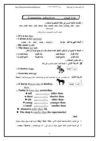 /‫ت‬ ‫ﺧﻠﯿﻞ‬ ‫اﺑﺮاھﯿﻢ‬ ‫ﻣﺤﻤﺪ‬ ‫أ/اﺑﺮاھﯿﻢ‬٠١٢٢١٩٩٥٦٣٠face/ibrheemmohamedibrheem
٨
١.: ‫ﺻﻔﺎت‬ ‫اﻹﻧﺠﻠﯿﺰﯾﺔ‬ ‫اﻟﻠﻐﺔ‬ ‫ﻓﻰ‬ ‫ﺗﺴﻤﻰ‬ ‫اﻟﺘﺎﻟﯿﺔ‬ ‫اﻟﻜﻠﻤﺎت‬
( hot . cold . fast . tall . short . big . small . nice . late . young . old . easy)
‫اﻟﺼ‬‫ﻔ‬‫ﮫ‬‫ﻛﻠﻤ‬‫ﮫ‬
‫ﺗ‬‫ﺼ‬‫ﻒ‬‫اﻹﺳﻢ‬( ‫اﻟﻤﻮﺻﻮف‬ )‫ﻗﺒ‬ ‫وﺗﺄﺗﻰ‬‫ﻠﮫ‬.
 It’s a hot day.
 I draw a nice picture.
٢.‫اﻟﺼ‬‫ﻔ‬‫ﻓﻌﻞ‬ ‫ﺑﻌﺪ‬ ‫ﺗﺄﺗﻰ‬ ‫ﮫ‬( am . is . are . was . were ) to be
 My aunt is old.
 The boys are tall.
٣..‫ﻣﺬﻛﺮ‬ ‫أو‬ ‫ﻣﺆﻧﺚ‬ ‫ﺟﻤﻊ‬ ‫أو‬ ‫ﻣﻔﺮد‬ ‫ﺗﺼﻒ‬ ‫ﻋﻨﺪﻣﺎ‬ ‫ﺷﻜﻠﮭﺎ‬ ‫ﯾﺘﻐﯿﺮ‬ ‫ﻻ‬ ‫أى‬ ‫ُﺠﻤﻊ‬‫ﺗ‬ ‫ﻻ‬ ‫اﻟﺼﻔﮫ‬
 a tall boy ‫طﻮﯾﻞ‬ ‫وﻟﺪ‬ - tall boys ‫طﻮال‬ ‫أوﻻد‬
 a tall girl ‫طﻮﯾﻠﮫ‬ ‫ﺑﻨﺖ‬ - tall girls ‫طﻮال‬ ‫ﺑﻨﺎت‬
٤.‫ﻣﻘﺎرن‬ ‫ﻋﻨﺪ‬: ‫اﻟﺼﻔﺎت‬
: ‫اﻷوﻟﻰ‬ ‫اﻟﺪرﺟﺔ‬‫ﻗﺒﻠﺔ‬ ‫ﺗﺄﺗﻰ‬ ‫و‬ ‫اﻹﺳﻢ‬ ‫ﺗﺼﻒ‬ ‫ﻛﻠﻤﺔ‬‫اﻟﺼﻔﺔ‬
1. A donkey is fast. ‫اﻟﺼﻔﺔ‬ + ‫اﺳﻢ‬
1. Yesterday was hot.
‫اﻟﺜﺎﻧﯿﺔ‬ ‫اﻟﺪرﺟﺔ‬:‫ﺻﻔﺔ‬ ‫ﻓﻰ‬ ‫إﺛﻨﻴﻦ‬ ‫ﺑﻴﻦ‬ ‫ﻧﺔ‬‫ر‬‫اﻟﻤﻘﺎ‬ ‫ﻋﻨﺪ‬‫ﻗﺼﻴﺮة‬‫اﻟﺼﻔﺔ‬ ‫ﻧﻬﺎﻳﺔ‬ ‫ﻓﻰ‬ ‫أﺿﻒ‬)er(‫ﺑﻌﺪﻫﺎ‬ ‫وﺿﻊ‬‫ﻛﻠﻤﺔ‬)than
. (
2.A horse is faster than a donkey. ‫اﻟﺼﻔﺔ‬ + er +
thann
2.Today is hotter than yesterday.
♣ tall taller than
♠ short shorter than
►old older than
♥ young younger than
☺small smaller than
.Alitaller thanAhmed is►
► The shop is smaller than the supermarket
‫ﻻﺣظ‬:
١.) ‫اﻷﺧﻴﺮ‬ ‫اﻟﺤﺮف‬ ‫ﻣﻀﺎﻋﻔﺔ‬ ‫اﻟﺜﺎﻟﺜﺔ‬ ‫و‬ ‫اﻟﺜﺎﻧﻴﺔ‬ ‫ﻓﻰ‬big / hot / fat.‫ﻣﺘﺤﺮك‬ ‫ﺑﺤﺮف‬ ‫ﻣﺴﺒﻮق‬ ‫أﻧﻬﺎ‬ ‫(ﺣﻴﺚ‬
٢.) ‫ـ‬‫ﻟ‬‫ا‬ ‫ﺣﺮف‬ ‫ﺗﺤﻮﻳﻞ‬ ‫اﻟﺜﺎﻟﺜﺔ‬ ‫و‬ ‫اﻟﺜﺎﻧﻴﺔ‬ ‫اﻟﺪرﺟﺔ‬ ‫ﻓﻰ‬y‫اﻟﻰ‬ ()i) ‫اﻟﺼﻔﺎت‬ ‫ﻣﻊ‬ (easy / heavy(

Comparing adjectives ‫اﻟﺼﻔﺎت‬ ‫ﻣﻘﺎرﻧﺔ‬
 