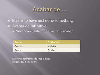    Means to have just done something
   Acabar de Infinitive
       Never conjugate infinitive, only acabar


        Acabo                       Acabamos
        Acabas                      acabáis,
        Acaba                       Acaban


    Nosotros acabamos de leer el libro.
    We just read the book.
 