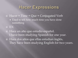    Hacer + Time + Que + Conjugated Verb
       Used to tell how much time you have done
        something
   EX:
   Hace un año que estudio español.
    I have been studying Spanish for one year.
   Hace dos años que ellas estudian inglés.
    They have been studying English for two years.
 