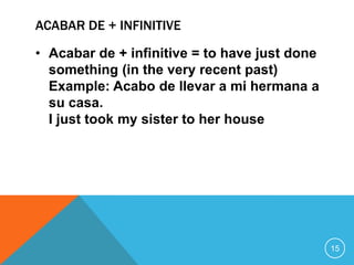 ACABAR DE + INFINITIVE

• Acabar de + infinitive = to have just done
  something (in the very recent past)
  Example: Acabo de llevar a mi hermana a
  su casa.
  I just took my sister to her house




                                               15
 
