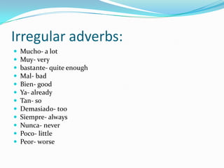 Irregular adverbs:
   Mucho- a lot
   Muy- very
   bastante- quite enough
   Mal- bad
   Bien- good
   Ya- already
   Tan- so
   Demasiado- too
   Siempre- always
   Nunca- never
   Poco- little
   Peor- worse
 