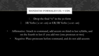 MANDATAS FORMALES UD. + UDS. 
1. Drop the final “o” in the yo form 
2. AR Verbs (-e or –en) or ER/IR Verbs (-a or –an) 
• Affirmative: Attach to command, add accent on third to last syllable, and 
on the fourth to last if you add two (one pronoun or two) 
• Negative: Place pronouns before command, and do not add accents 
 