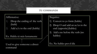 Affirmative: 
1) Drop the ending of the verb 
(habl) 
2) Add a/e to the end (habla) 
Ex. Habla tú más lentamente 
Used to give someone a direct 
command 
TU COMMANDS 
Negative: 
1) Convert to yo form (hablo) 
2) Drop O and add an as/es to the 
end (opposite)(hables) 
3) Add a no before the verb (no 
hables) 
Ex. No hables por el día 
 