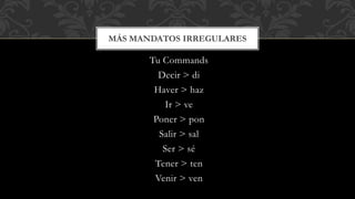 MÁS MANDATOS IRREGULARES 
Tu Commands 
Decir > di 
Haver > haz 
Ir > ve 
Poner > pon 
Salir > sal 
Ser > sé 
Tener > ten 
Venir > ven 
 