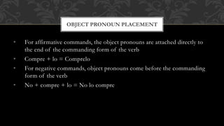 OBJECT PRONOUN PLACEMENT 
• For affirmative commands, the object pronouns are attached directly to 
the end of the commanding form of the verb 
• Compre + lo = Comprelo 
• For negative commands, object pronouns come before the commanding 
form of the verb 
• No + compre + lo = No lo compre 
 