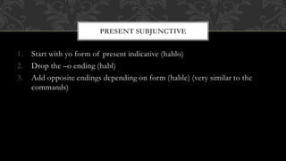 1. Start with yo form of present indicative (hablo) 
2. Drop the –o ending (habl) 
3. Add opposite endings depending on form (hable) (very similar to the 
commands) 
PRESENT SUBJUNCTIVE 
 