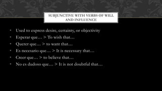 SUBJUNCTIVE WITH VERBS OF WILL 
AND INFLUENCE 
• Used to express desire, certainty, or objectivity 
• Esperar que… > To wish that… 
• Querer que… > to want that… 
• Es necesario que… > It is necessary that… 
• Creer que… > to believe that… 
• No es dudoso que… > It is not doubtful that… 
