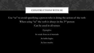 CONSTRUCTIONS WITH SE 
Use “se” to avoid specifying a person who is doing the action of the verb 
When using “se” the verb is always in the 3rd person 
Can be used in all tenses 
Ejemplos 
Se vende fruta en el mercado 
Se habla Ingles 
Se hizo mucho 
 