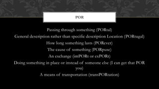 POR 
Passing through something (PORtal) 
General description rather than specific description Location (PORtugal) 
How long something lasts (PORever) 
The cause of something (PORpuse) 
An exchange (imPORt or exPORt) 
Doing something in place or instead of someone else (I can get that POR 
you) 
A means of transportation (transPORtation) 
 