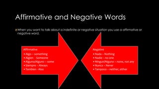 Affirmative and Negative Words 
When you want to talk about a indefinite or negative situation you use a affirmative or 
negative word. 
Affirmative 
•Algo – something 
•Algien - Someone 
•Alguno/Alguno – some 
• Siempre – Always 
•Tambien - Also 
Negative 
•Nada – Nothing 
•Nadie – no one 
•Ningun/Niguno – none, not any 
•Nunca – Never 
•Tampoco – neither, either 
 