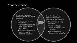 Pero vs. Sino 
Use pero if you can 
replace it with the word 
however 
• An example of pero 
would be: 
• I am not Italian but I 
can speak Italian 
very well. 
• No soy Italiano pero 
puedo hablar 
italiano muy bien. 
Use sino if you can 
replace it with the 
phrase on the contrary. 
• An example of sino 
would be 
• We don’t study 
French but we study 
Spanish. 
• No estudiamos 
francés sino español. 
Both words 
translate to the 
conjugation 
but 
 