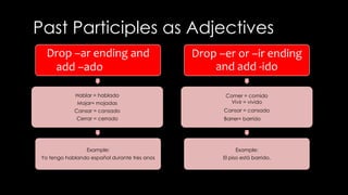 Past Participles as Adjectives 
Drop –ar ending and 
add –ado 
Hablar = hablado 
Mojar= mojadas 
Cansar = cansado 
Cerrar = cerrado 
Example: 
Yo tengo hablando español durante tres anos 
Drop –er or –ir ending 
and add -ido 
Comer = comido 
Vivir = vivido 
Cansar = cansado 
Barrer= barrido 
Example: 
El piso está barrido. 
 