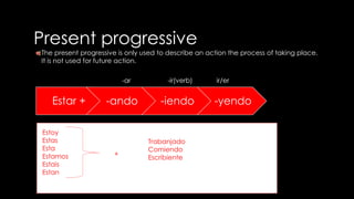 Present progressive 
The present progressive is only used to describe an action the process of taking place. 
It is not used for future action. 
-ar -ir(verb) ir/er 
Estar + -ando -iendo -yendo 
Estoy 
Estas 
Esta 
Estamos 
Estais 
Estan 
=+ 
Trabanjado 
Comiendo 
Escribiente 
 