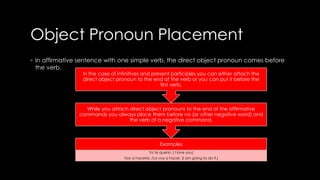 Object Pronoun Placement 
◦ In affirmative sentence with one simple verb, the direct object pronoun comes before 
the verb. 
In the case of infinitives and present participles you can either attach the 
direct object pronoun to the end of the verb or you can put it before the 
first verb, 
While you attach direct object pronouns to the end of the affirmative 
commands you always place them before no (or other negative word) and 
the verb of a negative command. 
Examples 
Yo te querio. ( I love you) 
Voy a hacerla. /La voy a hacer. (I am going to do it.) 
 