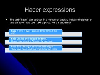 Hacer expressions
   The verb "hacer" can be used in a number of ways to indicate the length of
    time an action has been taking place. Here is a formula:
 