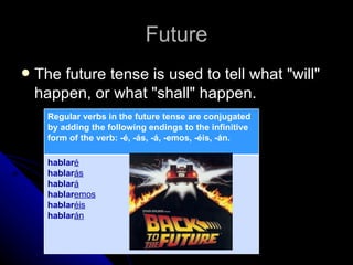 Future
   The future tense is used to tell what "will"
    happen, or what "shall" happen.
      Regular verbs in the future tense are conjugated
      by adding the following endings to the infinitive
      form of the verb: -é, -ás, -á, -emos, -éis, -án.

      hablaré
      hablarás
      hablará
      hablaremos
      hablaréis
      hablarán
 