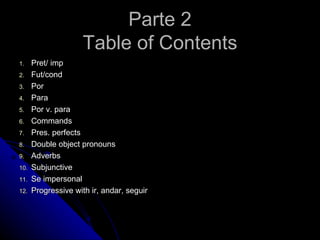 Parte 2
                     Table of Contents
1.    Pret/ imp
2.    Fut/cond
3.    Por
4.    Para
5.    Por v. para
6.    Commands
7.    Pres. perfects
8.    Double object pronouns
9.    Adverbs
10.   Subjunctive
11.   Se impersonal
12.   Progressive with ir, andar, seguir
 