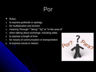 Por
    Rules:
2.   to express gratitude or apology
3.   for multiplication and division
4.   meaning "through," "along," "by" or "in the area of“
5.   when talking about exchange, including sales
6.   to express a length of time
7.   for means of communication or transportation
8.   to express cause or reason
 