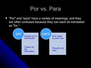 Por vs. Para
   "Por" and "para" have a variety of meanings, and they
    are often confused because they can each be translated
    as "for.“
 