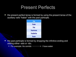 Present Perfects
   the present perfect tense is formed by using the present tense of the
    auxiliary verb "haber" with the past participle.
                                  he
                                  has
                                  ha
                              hemos
                              habéis
                                  han

   the past participle is formed by dropping the infinitive ending and
    adding either -ado or -ido.
        For example: He comido           I have eaten
 