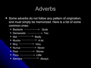 Adverbs
   Some adverbs do not follow any pattern of origination,
    and must simply be memorized. Here is a list of some
    common ones:
       Bastante             Quite
       Demasiado             Too
       Mal            Badly
       Mucho             A lot
       Muy            Very
       Nunca            Never
       Peor            Worse
       Poco            Little
       Siempre              Always
 