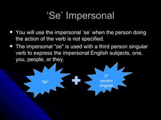 ‘Se’ Impersonal
   You will use the impersonal ‘se’ when the person doing
    the action of the verb is not specified.
   The impersonal "se" is used with a third person singular
    verb to express the impersonal English subjects, one,
    you, people, or they.


                                          3rd
              ‘Se’                     person
                                       singular
 