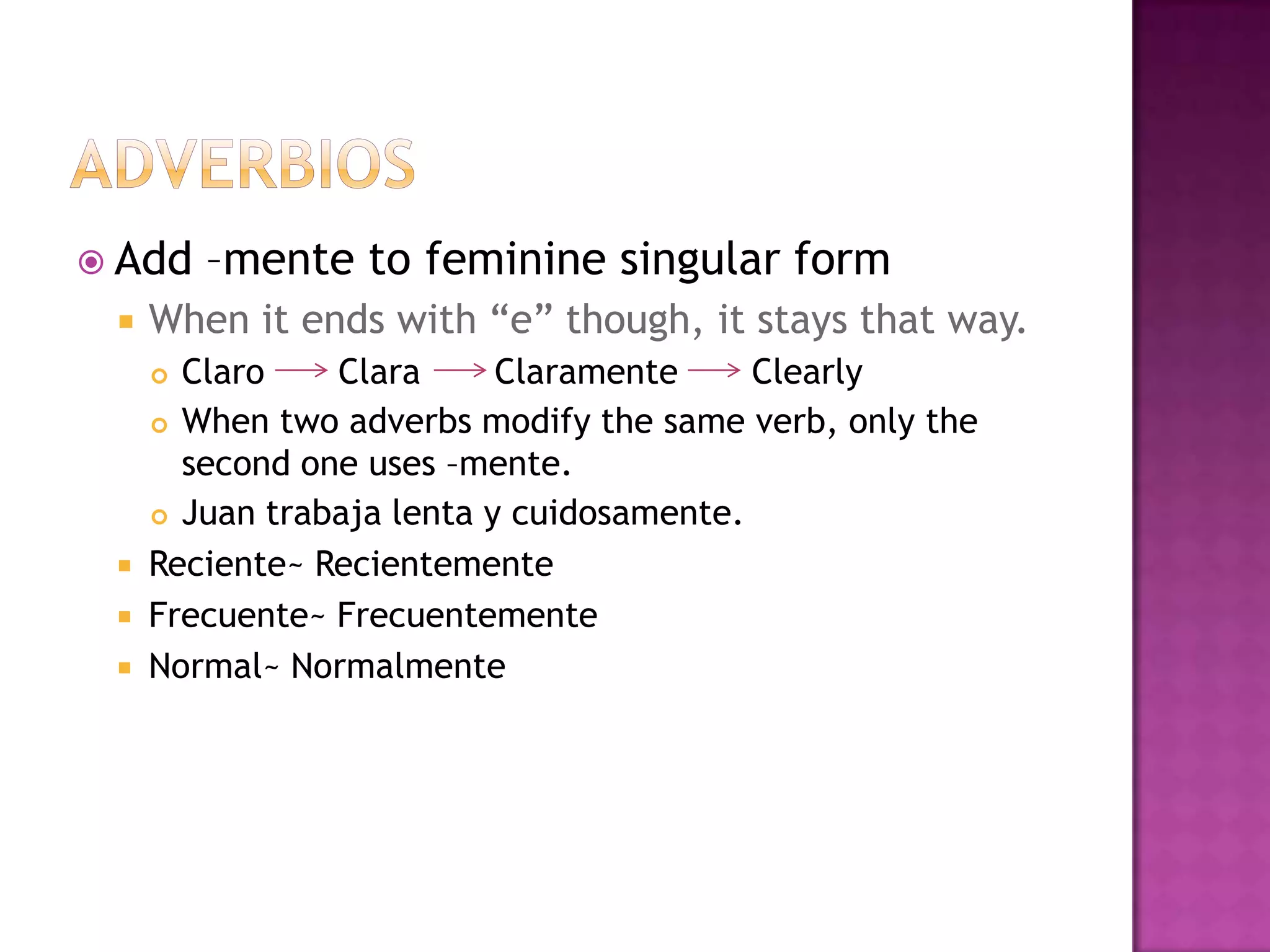  Add    –mente to feminine singular form
    When it ends with “e” though, it stays that way.
      Claro    Clara      Claramente     Clearly
      When two adverbs modify the same verb, only the

       second one uses –mente.
      Juan trabaja lenta y cuidosamente.

    Reciente~ Recientemente
    Frecuente~ Frecuentemente
    Normal~ Normalmente
 