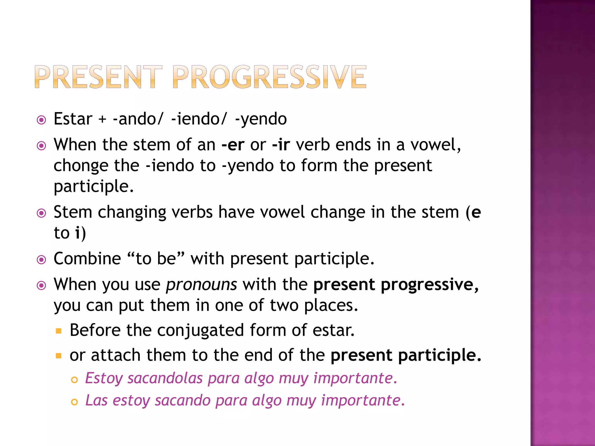    Estar + -ando/ -iendo/ -yendo
   When the stem of an -er or -ir verb ends in a vowel,
    chonge the -iendo to -yendo to form the present
    participle.
   Stem changing verbs have vowel change in the stem (e
    to i)
   Combine “to be” with present participle.
   When you use pronouns with the present progressive,
    you can put them in one of two places.
     Before the conjugated form of estar.
     or attach them to the end of the present participle.
         Estoy sacandolas para algo muy importante.
         Las estoy sacando para algo muy importante.
 