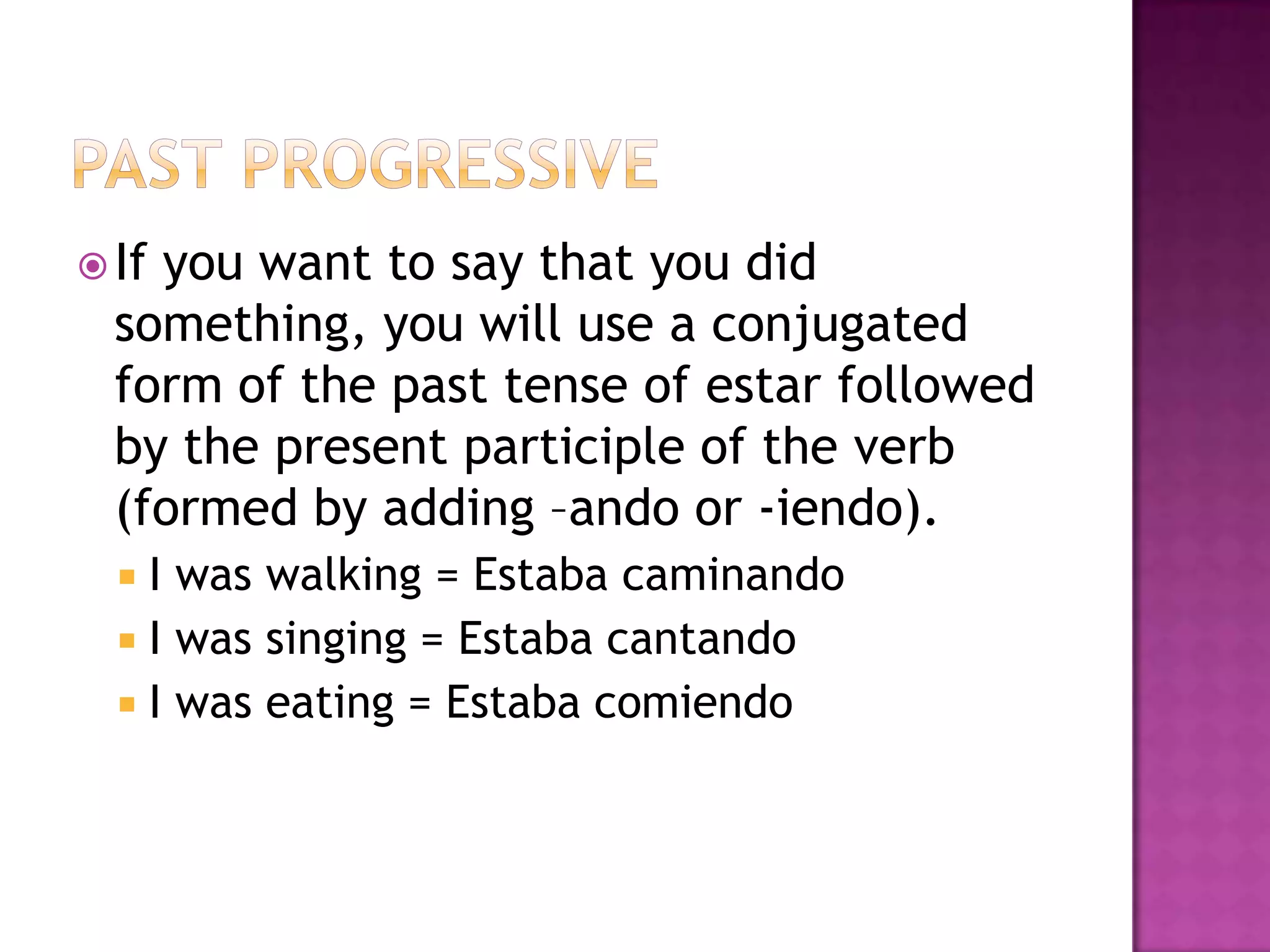  Ifyou want to say that you did
  something, you will use a conjugated
  form of the past tense of estar followed
  by the present participle of the verb
  (formed by adding –ando or -iendo).
   I was walking = Estaba caminando
   I was singing = Estaba cantando
   I was eating = Estaba comiendo
 