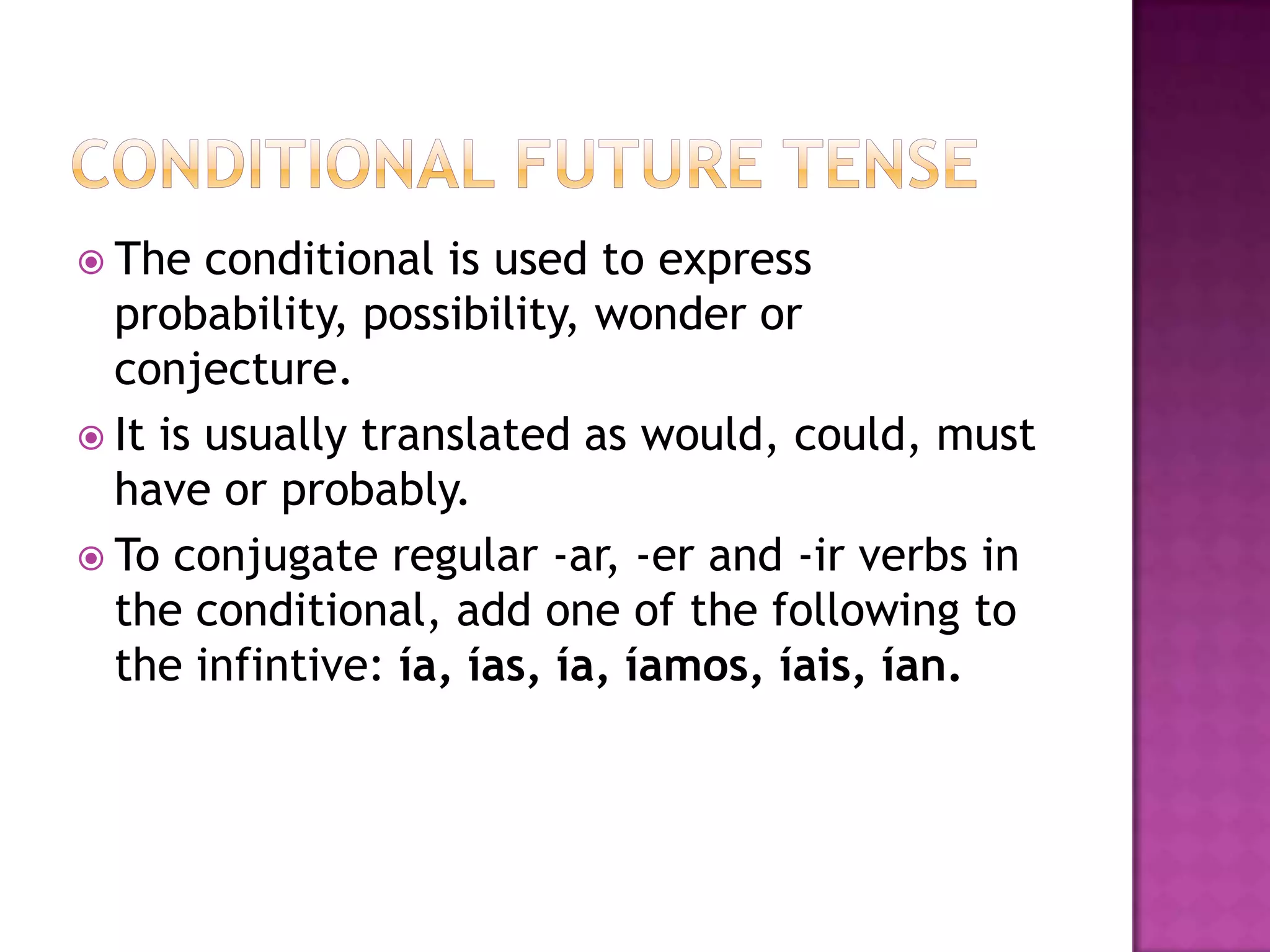  The   conditional is used to express
  probability, possibility, wonder or
  conjecture.
 It is usually translated as would, could, must
  have or probably.
 To conjugate regular -ar, -er and -ir verbs in
  the conditional, add one of the following to
  the infintive: ía, ías, ía, íamos, íais, ían.
 