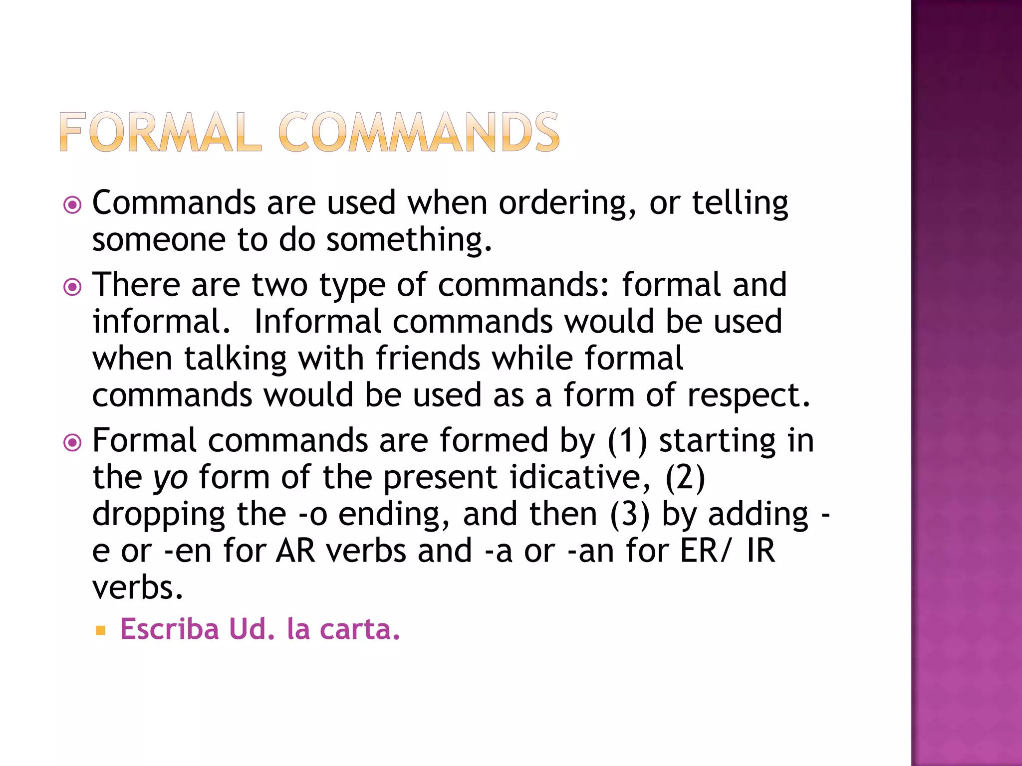  Commands are used when ordering, or telling
  someone to do something.
 There are two type of commands: formal and
  informal. Informal commands would be used
  when talking with friends while formal
  commands would be used as a form of respect.
 Formal commands are formed by (1) starting in
  the yo form of the present idicative, (2)
  dropping the -o ending, and then (3) by adding -
  e or -en for AR verbs and -a or -an for ER/ IR
  verbs.
       Escriba Ud. la carta.
 