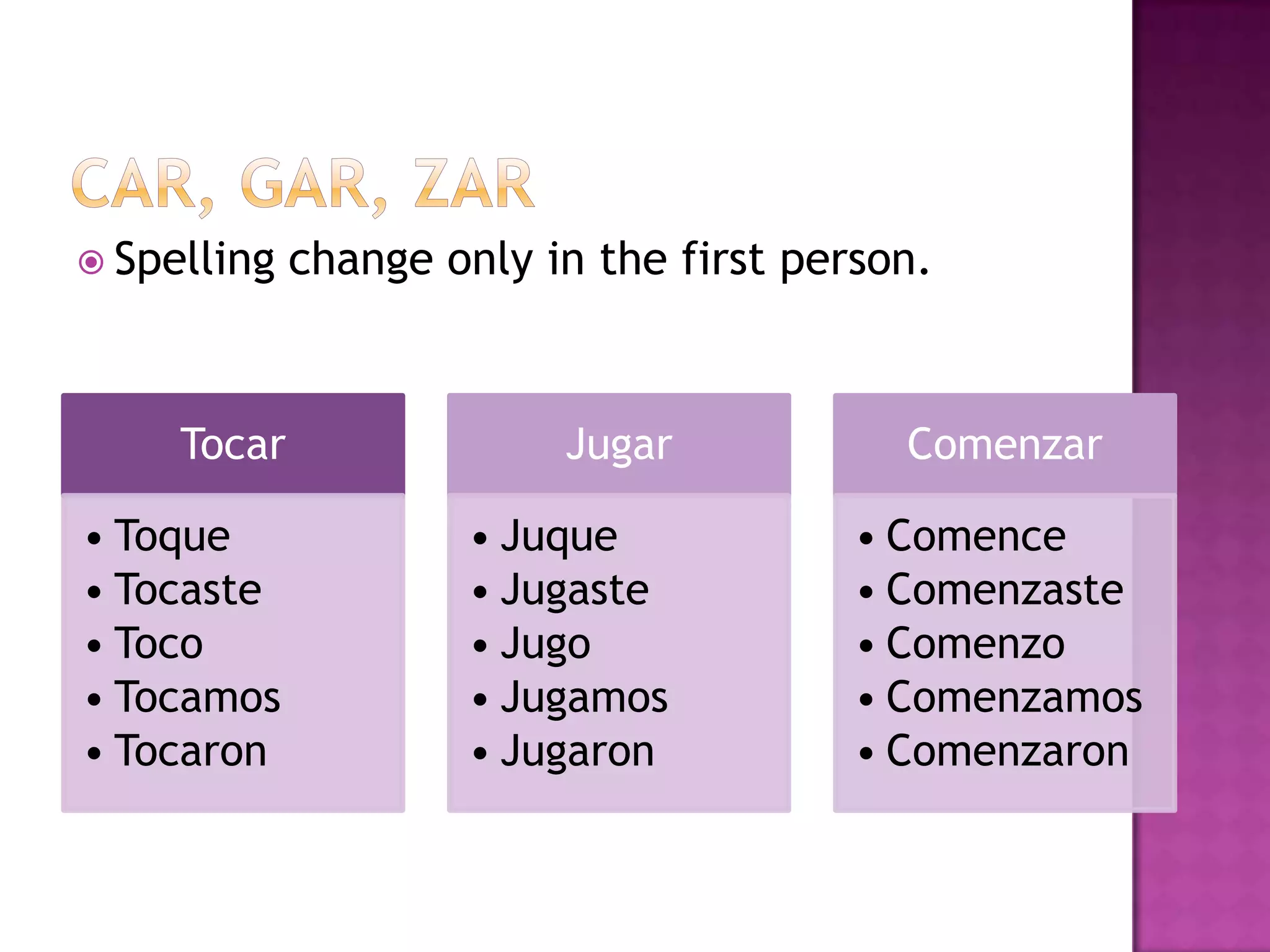  Spelling   change only in the first person.



     Tocar                Jugar            Comenzar

• Toque              • Juque             • Comence
• Tocaste            • Jugaste           • Comenzaste
• Toco               • Jugo              • Comenzo
• Tocamos            • Jugamos           • Comenzamos
• Tocaron            • Jugaron           • Comenzaron
 