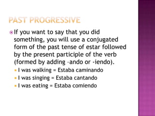  Ifyou want to say that you did
  something, you will use a conjugated
  form of the past tense of estar followed
  by the present participle of the verb
  (formed by adding –ando or -iendo).
   I was walking = Estaba caminando
   I was singing = Estaba cantando
   I was eating = Estaba comiendo
 
