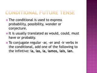  The   conditional is used to express
  probability, possibility, wonder or
  conjecture.
 It is usually translated as would, could, must
  have or probably.
 To conjugate regular -ar, -er and -ir verbs in
  the conditional, add one of the following to
  the infintive: ía, ías, ía, íamos, íais, ían.
 