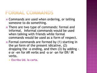  Commands are used when ordering, or telling
  someone to do something.
 There are two type of commands: formal and
  informal. Informal commands would be used
  when talking with friends while formal
  commands would be used as a form of respect.
 Formal commands are formed by (1) starting in
  the yo form of the present idicative, (2)
  dropping the -o ending, and then (3) by adding -
  e or -en for AR verbs and -a or -an for ER/ IR
  verbs.
       Escriba Ud. la carta.
 