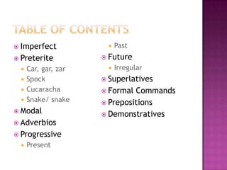  Imperfect               Past
 Preterite            Future
     Car, gar, zar       Irregular
     Spock            Superlatives
     Cucaracha        Formal Commands
     Snake/ snake     Prepositions
 Modal
                       Demonstratives
 Adverbios
 Progressive
     Present
 