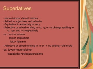Superlatives
-ísimo/-ísimos/ -ísima/ -ísimas
-Added to adjectives and adverbs
-Equivalent to extremely or very
-Adjective or adverb ending in –c, -g, or –z change spelling to
    -q, -gu, and –c respectively
ex: rico>requísimo
      larga> larguísima
       feliz> felicímo
-Adjective or adverb ending in -n or –r by adding –císimo/a
ex: joven>jovencísimo
   trabajadar>trabajadorcísimo
 