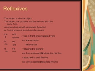 Reflexives
-The subject is also the object
-The subject, the pronoun, and the verb are all in the
    same form.
-A person does as well as receives the action
ex: Yo me levanto a las oche de la manana
me       nos
-o                  < go in front of conjugated verb
         -amos
                    ex: me acuesto
te       os
-as      -ais           te levantas
le       se         <attached to gerund
  -a     -an
                    ex: Luis está cepillándose los dientes
                    <attached to an infinitive
                    ex: voy a acostarme ahora mismo
 