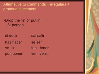 Affirmative tu commands + irregulars +
pronoun placement

-Drop the “s” or put in
  3rd person

 di decir        sal salir
 haz hacer       se ser
 ve ir           ten tener
 pon poner       ven venir
 