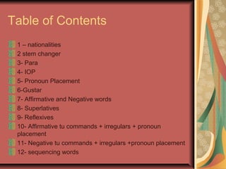 Table of Contents
 1 – nationalities
 2 stem changer
 3- Para
 4- IOP
 5- Pronoun Placement
 6-Gustar
 7- Affirmative and Negative words
 8- Superlatives
 9- Reflexives
 10- Affirmative tu commands + irregulars + pronoun
 placement
 11- Negative tu commands + irregulars +pronoun placement
 12- sequencing words
 