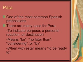 Para
 One of the most common Spanish
 prepositions
 There are many uses for Para
 -To indicate purpose, a personal
 reaction, or destination
 -Means “for”, “no later than”,
 “considering”, or “by”
 -When with estar means “to be ready
 to”
 